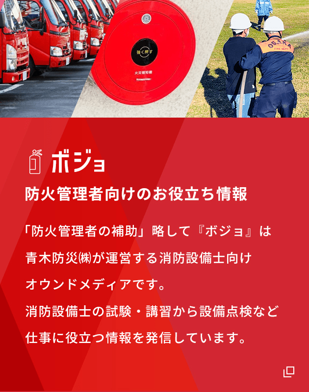 ボジョ 防火管理者向けのお役立ち情報 「防火管理者の補助」略して『ボジョ』は青木防災㈱が運営する消防設備士向けオウンドメディアです。消防設備士の試験・講習から設備点検など仕事に役立つ情報を発信しています。